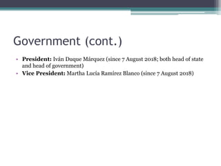 Government (cont.)
• President: Iván Duque Márquez (since 7 August 2018; both head of state
and head of government)
• Vice President: Martha Lucía Ramírez Blanco (since 7 August 2018)
 