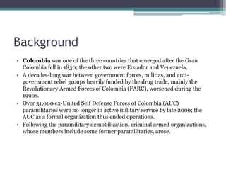 Background
• Colombia was one of the three countries that emerged after the Gran
Colombia fell in 1830; the other two were Ecuador and Venezuela.
• A decades-long war between government forces, militias, and anti-
government rebel groups heavily funded by the drug trade, mainly the
Revolutionary Armed Forces of Colombia (FARC), worsened during the
1990s.
• Over 31,000 ex-United Self Defense Forces of Colombia (AUC)
paramilitaries were no longer in active military service by late 2006; the
AUC as a formal organization thus ended operations.
• Following the paramilitary demobilization, criminal armed organizations,
whose members include some former paramilitaries, arose.
 