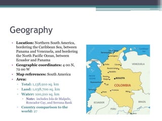 Geography
• Location: Northern South America,
bordering the Caribbean Sea, between
Panama and Venezuela, and bordering
the North Pacific Ocean, between
Ecuador and Panama
• Geographic coordinates: 4 00 N,
72 00 W
• Map references: South America
• Area:
▫ Total: 1,138,910 sq. km
▫ Land: 1,038,700 sq. km
▫ Water: 100,210 sq. km
 Note: includes Isla de Malpelo,
Roncador Cay, and Serrana Bank
▫ Country comparison to the
world: 27
 