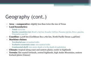 Geography (cont.)
• Area – comparative: slightly less than twice the size of Texas
• Land boundaries:
▫ Total: 6,672 km
▫ Border countries (5): Brazil 1,790 km, Ecuador 708 km, Panama 339 km, Peru 1,494 km,
Venezuela 2,341 km
• Coastline: 3,208 km (Caribbean Sea 1,760 km, North Pacific Ocean 1,448 km)
• Maritime claims:
▫ Territorial sea: 12 nautical miles
▫ Exclusive economic zone: 200 nautical miles
▫ Continental shelf: 200-meter depth or to the depth of exploitation
• Climate: tropical along coast and eastern plains; cooler in highlands
• Terrain: flat coastal lowlands, central highlands, high Andes Mountains, eastern
lowland plains (Llanos)
 
