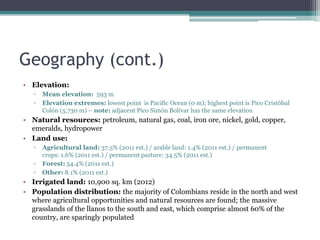 Geography (cont.)
• Elevation:
▫ Mean elevation: 593 m
▫ Elevation extremes: lowest point is Pacific Ocean (0 m); highest point is Pico Cristóbal
Colón (5,730 m) – note: adjacent Pico Simón Bolívar has the same elevation
• Natural resources: petroleum, natural gas, coal, iron ore, nickel, gold, copper,
emeralds, hydropower
• Land use:
▫ Agricultural land: 37.5% (2011 est.) / arable land: 1.4% (2011 est.) / permanent
crops: 1.6% (2011 est.) / permanent pasture: 34.5% (2011 est.)
▫ Forest: 54.4% (2011 est.)
▫ Other: 8.1% (2011 est.)
• Irrigated land: 10,900 sq. km (2012)
• Population distribution: the majority of Colombians reside in the north and west
where agricultural opportunities and natural resources are found; the massive
grasslands of the llanos to the south and east, which comprise almost 60% of the
country, are sparingly populated
 