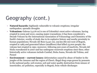 Geography (cont.)
• Natural hazards: highlands vulnerable to volcanic eruptions; irregular
earthquakes; sporadic droughts
• Volcanism: Galeras (4,276 m) is one of Colombia's most active volcanoes, having
erupted in 2009 and 2010, causing major evacuations; it has been considered a
Decade Volcano by the International Association of Volcanology and Chemistry of the
Earth's Interior, worthy of study due to its explosive history and nearby proximity to
human populations; Nevado del Ruiz (5,321 m), 129 km (80 mi) west of Bogotá,
erupted in 1985 and generated lahars (mudflows) that killed 23,000 people; the
volcano last erupted in 1991; moreover, following 500 years of inactivity, Nevado del
Huila reawakened in 2007 and has undergone recurrent eruptions since then; other
historically active volcanoes include Cumbal, Doña Juana, Nevado del Tolima, and
Puracé
• Environment – current issues: deforestation caused by abuse of timber in the
jungles of the Amazon and the region of Chocó; illegal drug crops grown by peasants
in the national parks; soil erosion; soil and water quality destruction from misuse of
insecticides; air pollution, especially in Bogotá, from vehicle discharges
 