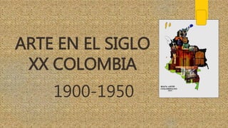 ARTE EN EL SIGLO
XX COLOMBIA
1900-1950
 