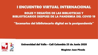 I ENCUENTRO VIRTUAL INTERNACIONAL
ROLES Y DESAFÍOS DE LAS BIBLIOTECAS Y
BIBLIOTECARIOS DESPUES DE LA PANDEMIA DEL COVID 19
“Escenarios del bibliotecario digital en la postpandemia”
Universidad del Valle – Cali Colombia 25 de Junio 2020
Magister Juan Pineda
 
