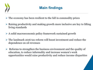 Main findings
 The economy has been resilient to the fall in commodity prices
 Raising productivity and making growth more inclusive are key to lifting
living standards
 A solid macroeconomic policy framework sustained growth
 The landmark 2016 tax reform will boost investment and reduce the
dependence on oil revenues
 Reforms to strengthen the business environment and the quality of
education, to reduce informality and increase women’s work
opportunities would raise productivity and reduce income disparities
 
