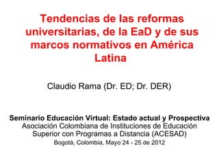 Tendencias de las reformas
    universitarias, de la EaD y de sus
     marcos normativos en América
                  Latina

          Claudio Rama (Dr. ED; Dr. DER)


Seminario Educación Virtual: Estado actual y Prospectiva
   Asociación Colombiana de Instituciones de Educación
     Superior con Programas a Distancia (ACESAD)
            Bogotá, Colombia, Mayo 24 - 25 de 2012
 