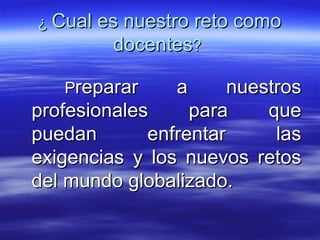 ¿  Cual es nuestro reto como docentes ?  P reparar a nuestros profesionales para que puedan enfrentar las exigencias y los nuevos retos del mundo globalizado.  