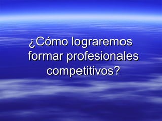 ¿Cómo lograremos formar profesionales competitivos? 