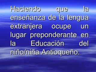 Haciendo que la enseñanza de la lengua extranjera ocupe un lugar preponderante en la Educación del niño/niña Antioqueño. 