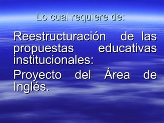 Lo cual requiere de:  Reestructuración  de las propuestas educativas institucionales:  Proyecto del Área de Inglés. 