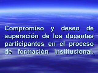 Compromiso y deseo de superación de los docentes participantes en el proceso de formación institucional. 