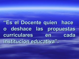 “ Es el Docente quien  hace  o deshace las propuestas curriculares en cada institucion educativa”. 