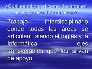 ¿Cuál es mi papel como docente en éste proceso de formación? Trabajo interdisciplinario donde todas las áreas se articulen:  siendo el Inglés y la Informática, ejes transversales que les sirvan de apoyo.  