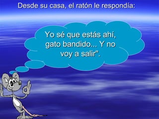 Desde su casa, el ratón le respondía: Yo sé que estás ahí, gato bandido... Y no voy a salir". 