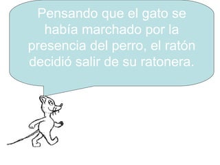 Pensando que el gato se había marchado por la presencia del perro, el ratón decidió salir de su ratonera. 