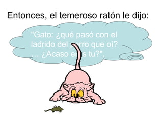 Entonces, el temeroso ratón le dijo:  "Gato: ¿qué pasó con el ladrido del perro que oí? … ¿Acaso eras tu?". 