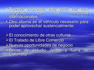 Nuestra economía está cada vez más integrada con los mercados internacionales.   Otro idioma es el vehículo necesario para poder aprovechar sustancialmente: El conocimiento de otras culturas El Tratado de Libre Comercio Nuevas oportunidades de negocio  Becas de estudio dentro y fuera de Colombia 