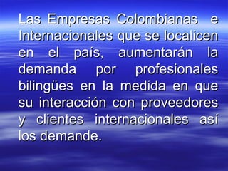 Las Empresas Colombianas  e Internacionales que se localicen en el país, aumentarán la demanda por profesionales bilingües en la medida en que su interacción con proveedores y clientes internacionales así los demande.  