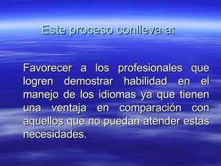 Este proceso conlleva a: Favorecer a los profesionales que logren demostrar habilidad en el manejo de los idiomas ya que tienen una ventaja en comparación con aquellos que no puedan atender estas necesidades.  