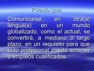 Puesto que: Comunicarse en otra(s) lengua(s) en un mundo globalizado, como el actual, se convertirá, a mediano o largo plazo, en un requisito para que todo profesional pueda acceder a empleos cualificados.  