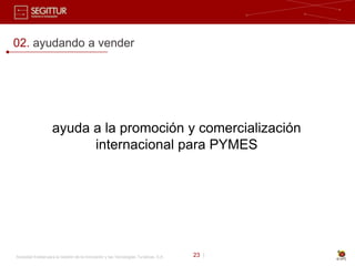 02. ayudando a vender




                    ayuda a la promoción y comercialización
                          internacional para PYMES




Sociedad Estatal para la Gestión de la Innovación y las Tecnologías Turísticas, S.A.   23 |
 