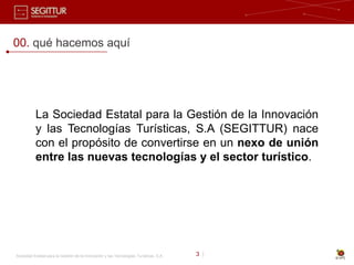 00. qué hacemos aquí




           La Sociedad Estatal para la Gestión de la Innovación
           y las Tecnologías Turísticas, S.A (SEGITTUR) nace
           con el propósito de convertirse en un nexo de unión
           entre las nuevas tecnologías y el sector turístico.




Sociedad Estatal para la Gestión de la Innovación y las Tecnologías Turísticas, S.A.   3 |
 