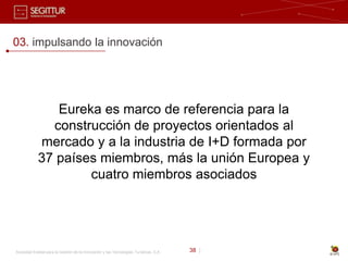 03. impulsando la innovación




               Eureka es marco de referencia para la
              construcción de proyectos orientados al
            mercado y a la industria de I+D formada por
            37 países miembros, más la unión Europea y
                    cuatro miembros asociados




Sociedad Estatal para la Gestión de la Innovación y las Tecnologías Turísticas, S.A.   38 |
 