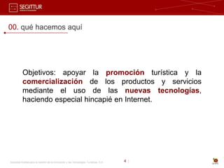 00. qué hacemos aquí




           Objetivos: apoyar la promoción turística y la
           comercialización de los productos y servicios
           mediante el uso de las nuevas tecnologías,
           haciendo especial hincapié en Internet.




Sociedad Estatal para la Gestión de la Innovación y las Tecnologías Turísticas, S.A.   4 |
 