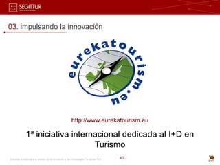 03. impulsando la innovación




                                                        http://www.eurekatourism.eu

              1ª iniciativa internacional dedicada al I+D en
                                  Turismo
Sociedad Estatal para la Gestión de la Innovación y las Tecnologías Turísticas, S.A.   40 |
 