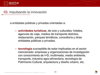 03. impulsando la innovación


           a entidades públicas y privadas orientadas a:

                     – actividades turísticas, de ocio y culturales: hoteles,
                       agencias de viaje, medios de transporte distintos,
                       restauración, parques temáticos, consultoría y otras
                       entidades públicas o privadas.

                     – tecnología susceptible de estar implicadas en el sector
                       mencionado: empresas y organizaciones de investigación
                       con conocimiento de I+D, multimedia, medio ambiente,
                       transporte, industria agro-alimentaria, tecnología de
                       Patrimonio Cultural, arquitectura y diseño urbano, etc.


Sociedad Estatal para la Gestión de la Innovación y las Tecnologías Turísticas, S.A.   42 |
 