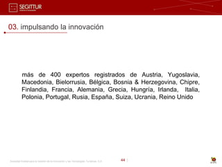 03. impulsando la innovación




          más de 400 expertos registrados de Austria, Yugoslavia,
          Macedonia, Bielorrusia, Bélgica, Bosnia & Herzegovina, Chipre,
          Finlandia, Francia, Alemania, Grecia, Hungría, Irlanda, Italia,
          Polonia, Portugal, Rusia, España, Suiza, Ucrania, Reino Unido




Sociedad Estatal para la Gestión de la Innovación y las Tecnologías Turísticas, S.A.   44 |
 