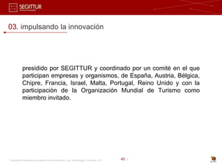 03. impulsando la innovación




           presidido por SEGITTUR y coordinado por un comité en el que
           participan empresas y organismos, de España, Austria, Bélgica,
           Chipre, Francia, Israel, Malta, Portugal, Reino Unido y con la
           participación de la Organización Mundial de Turismo como
           miembro invitado.




Sociedad Estatal para la Gestión de la Innovación y las Tecnologías Turísticas, S.A.   45 |
 