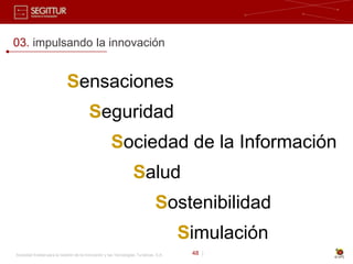 03. impulsando la innovación


                             Sensaciones
                                         Seguridad
                                                      Sociedad de la Información
                                                                  Salud
                                                                               Sostenibilidad
                                                                                       Simulación
Sociedad Estatal para la Gestión de la Innovación y las Tecnologías Turísticas, S.A.    48 |
 