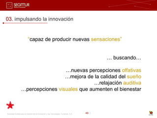 03. impulsando la innovación


                          “capaz de producir nuevas sensaciones”


                                                                                              … buscando…

                                  …nuevas percepciones olfativas
                                  …mejora de la calidad del sueño
                                              …relajación auditiva
                 …percepciones visuales que aumenten el bienestar



Sociedad Estatal para la Gestión de la Innovación y las Tecnologías Turísticas, S.A.   49 |
 