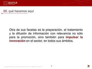 00. qué hacemos aquí




           Otra de sus facetas es la preparación, el tratamiento
           y la difusión de información con relevancia no sólo
           para la promoción, sino también para impulsar la
           innovación en el sector, en todos sus ámbitos.




Sociedad Estatal para la Gestión de la Innovación y las Tecnologías Turísticas, S.A.   5 |
 