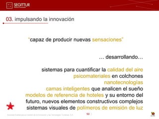 03. impulsando la innovación


                          “capaz de producir nuevas sensaciones”


                                                                                              … desarrollando…

                               sistemas para cuantificar la calidad del aire
                                             psicomateriales en colchones
                                                          nanotecnologías
                                 camas inteligentes que analicen el sueño
                       modelos de referencia de hoteles y su entorno del
                       futuro, nuevos elementos constructivos complejos
                        sistemas visuales de polímeros de emisión de luz
Sociedad Estatal para la Gestión de la Innovación y las Tecnologías Turísticas, S.A.   50 |
 