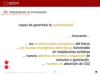 03. impulsando la innovación


                          “capaz de garantizar la sostenibilidad”


                                                                                              … buscando…

                             … los condicionantes energéticos del futuro
                        … las fuentes energéticas alternativas funcionales
                                                en instalaciones turísticas
                            … nuevos sistemas de control y regulación de
                                                  consumo y generación.
                                         … modelos de absorción de CO2

Sociedad Estatal para la Gestión de la Innovación y las Tecnologías Turísticas, S.A.   51 |
 