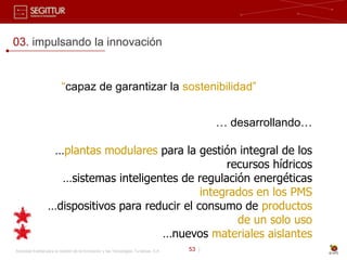 03. impulsando la innovación


                          “capaz de garantizar la sostenibilidad”


                                                                                              … desarrollando…

                   …plantas modulares para la gestión integral de los
                                                      recursos hídricos
                    …sistemas inteligentes de regulación energéticas
                                                 integrados en los PMS
                  …dispositivos para reducir el consumo de productos
                                                        de un solo uso
                                        …nuevos materiales aislantes
Sociedad Estatal para la Gestión de la Innovación y las Tecnologías Turísticas, S.A.   53 |
 