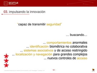 03. impulsando la innovación


                          “capaz de transmitir seguridad”


                                                                                              … buscando…

                                     … comportamientos anormales
                         … identificación biométrica no colaborativa
                    … sistemas asociativos y de acceso restringido
               … localización y navegación para grandes complejos
                                      … nuevos controles de acceso


Sociedad Estatal para la Gestión de la Innovación y las Tecnologías Turísticas, S.A.   54 |
 