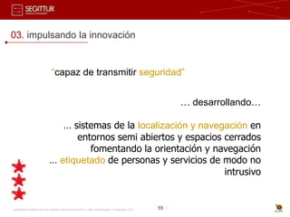 03. impulsando la innovación


                          “capaz de transmitir seguridad”


                                                                                              … desarrollando…

                            … sistemas de la localización y navegación en
                               entornos semi abiertos y espacios cerrados
                                  fomentando la orientación y navegación
                         … etiquetado de personas y servicios de modo no
                                                                 intrusivo


Sociedad Estatal para la Gestión de la Innovación y las Tecnologías Turísticas, S.A.   55 |
 