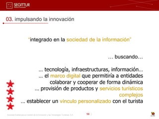 03. impulsando la innovación


                          “integrado en la sociedad de la información”


                                                                                              … buscando…

                        … tecnología, infraestructuras, información…
                        … el marco digital que permitiría a entidades
                             colaborar y cooperar de forma dinámica
                      … provisión de productos y servicios turísticos
                                                            complejos
                 … establecer un vínculo personalizado con el turista

Sociedad Estatal para la Gestión de la Innovación y las Tecnologías Turísticas, S.A.   56 |
 