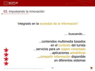 03. impulsando la innovación


                          “integrado en la sociedad de la información”


                                                                                              … buscando…

                                                                 …contenidos multimedia basados
                                                                          en el contexto del turista
                                                              …servicios para un viajero conectado
                                                                         …aplicaciones semánticas
                                                                …compartir información disponible
                                                                            en diferentes sistemas

Sociedad Estatal para la Gestión de la Innovación y las Tecnologías Turísticas, S.A.   57 |
 