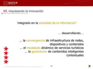 03. impulsando la innovación


                          “integrado en la sociedad de la información”


                                                                                              … desarrollando…

                                 … la convergencia de infraestructura de redes,
                                                      dispositivos y contenidos
                                 … el modelado dinámico de servicios turísticos
                                     … la generación de contenidos inteligentes
                                                                   contextuales


Sociedad Estatal para la Gestión de la Innovación y las Tecnologías Turísticas, S.A.   58 |
 