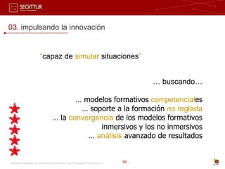 03. impulsando la innovación


                          “capaz de simular situaciones”


                                                                                              … buscando…

                                            … modelos formativos competenciales
                                             … soporte a la formación no reglada
                                     … la convergencia de los modelos formativos
                                                   inmersivos y los no inmersivos
                                               … análisis avanzado de resultados


Sociedad Estatal para la Gestión de la Innovación y las Tecnologías Turísticas, S.A.   59 |
 