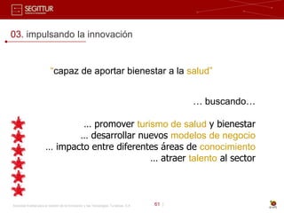 03. impulsando la innovación


                          “capaz de aportar bienestar a la salud”


                                                                                              … buscando…

                               … promover turismo de salud y bienestar
                              … desarrollar nuevos modelos de negocio
                       … impacto entre diferentes áreas de conocimiento
                                               … atraer talento al sector



Sociedad Estatal para la Gestión de la Innovación y las Tecnologías Turísticas, S.A.   61 |
 