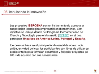 03. impulsando la innovación



           Los proyectos IBEROEKA son un instrumento de apoyo a la
           cooperación tecnológica empresarial en Iberoamérica. Esta
           iniciativa se incluye dentro del Programa Iberoamericano de
           Ciencia y Tecnología para el desarrollo (CYTED) en el que
           participan 19 países de América Latina, Portugal y España.

           Iberoeka se basa en el principio fundamental de abajo hacia
           arriba, en virtud del cual los participantes son libres de utilizar su
           propio criterio para formular, desarrollar y financiar proyectos de
           I+D+i de acuerdo con sus necesidades.




Sociedad Estatal para la Gestión de la Innovación y las Tecnologías Turísticas, S.A.   64 |
 