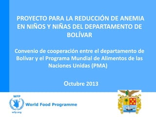 PROYECTO PARA LA REDUCCIÓN DE ANEMIA
EN NIÑOS Y NIÑAS DEL DEPARTAMENTO DE
BOLÍVAR
Convenio de cooperación entre el departamento de
Bolívar y el Programa Mundial de Alimentos de las
Naciones Unidas (PMA)

Octubre 2013

 