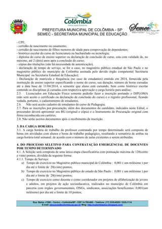 PREFEITURA MUNICIPAL DE COLÔMBIA - SP
SEMEC - SECRETARIA MUNICIPAL DE EDUCAÇÃO
Rua: Bahia, nº200 – Centro – Colômbia/SP - CEP 14.795-000 – Telefone: (17) 3335-8529 / 3335-1114
E-mail: educacao@colombia.sp.gov.br Blog: http://colombiaeduc.blogspot.com/
- CPF;
- certidão de nascimento ou casamento;
- certidão de nascimento de filhos menores de idade para comprovação de dependentes;
- histórico escolar do curso de licenciatura ou bacharelado ou tecnologia;
- diploma do curso de ensino superior ou declaração de conclusão de curso, esta com validade de, no
máximo, até 2 (dois) anos após a conclusão do curso;
- cópias das titulações (não há necessidade de autenticação);
- declaração de tempo de serviço, se for o caso, no magistério público estadual de São Paulo e no
magistério público do município de Colômbia assinada pelo devido órgão competente( Secretaria
Municipal ou Secretaria Estadual de Educação);
- Declaração de matrícula e frequência (no caso de estudantes) emitida em 2014, fornecida pela
instituição de ensino superior especificando o nome do curso, sua duração, número de horas cursadas
até a data base de 11/04/2014, o semestre que aluno está cursando, bem como histórico escolar
contendo as disciplinas já cursadas com respectiva aprovação e carga horária para análise;
2.5. Licenciados em Educação Física somente poderão fazer a inscrição portando o DIPLOMA
(não será aceito o certificado ou declaração de conclusão do curso) e o registro profissional, ficando
vedada, portanto, o cadastramento de estudantes.
2.6. Não será aceito cadastro de estudantes do curso de Pedagogia;
2.7. Para as inscrições por procuração, além dos documentos do candidato, indicados neste Edital, o
procurador deverá apresentar seu RG (original e cópia) e o Instrumento de Procuração original com
firma reconhecida em cartório;
2.8. Não serão aceitos documentos após o recebimento da inscrição.
3. DA CARGA HORÁRIA
3.1. A carga horária de trabalho do professor contratado por tempo determinado será composta de
horas em atividades com alunos e horas de trabalho pedagógico, resultando a somatória de ambas na
carga horária total semanal, de acordo com o número de aulas existentes a serem atribuídas.
4. DO PROCESSO SELETIVO PARA CONTRATAÇÃO EMERGENCIAL DE DOCENTES
POR TEMPO DETERMINADO
4.1. A Seleção será composta de uma única etapa classificatória com pontuação máxima de 120(cento
e vinte) pontos, dividida da seguinte forma:
4.1.1. Tempo de Serviço:
a) Tempo de exercício no Magistério público municipal de Colômbia : 0,001 ( um milésimo ) por
dia até o limite de 20(vinte) pontos;
b) Tempo de exercício no Magistério público do estado de São Paulo : 0,001 ( um milésimo ) por
dia até o limite de 20(vinte) pontos;
c) Tempo de exercício como docente e como coordenador em projetos de alfabetização de jovens
e adultos, em projetos de ação socioeducativa, realizados no município de Colômbia em
parceria com órgãos governamentais, ONGs, sindicatos, associações beneficentes: 0,001(um
milésimo) por dia até o limite de 10 pontos;
 