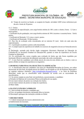 PREFEITURA MUNICIPAL DE COLÔMBIA - SP
SEMEC - SECRETARIA MUNICIPAL DE EDUCAÇÃO
Rua: Bahia, nº200 – Centro – Colômbia/SP - CEP 14.795-000 – Telefone: (17) 3335-8529 / 3335-1114
E-mail: educacao@colombia.sp.gov.br Blog: http://colombiaeduc.blogspot.com/
d) Tempo de exercício na função, se ocupante de função- atividade; 0,005 (cinco milésimos) por
dia até o limite de 50 pontos.
4.1.2. Títulos
- Certificado de especialização, com carga horária mínima de 180 ( cento e oitenta ) horas: 1,5 (um e
meio) pontos.
- Certificado de pós graduação, com carga horária mínima de 360 ( trezentos e sessenta) horas: 3(três)
pontos.
- Certificado de Mestrado: 5,5 ( cinco e meio) pontos.
- Certificado de Doutorado: 10 (dez) pontos.
4.2. Para fins de avaliação serão considerados até no máximo 01 (um) título em cada uma das
especializações.
4.3. A pontuação excedente a pontos serão descartadas.
4.4. A comprovação da experiência de trabalho no exercício do magistério deverá ser fornecida através
de:
a) Declaração, assinada pelo devido órgão competente (Secretaria Municipal de Educação de
Colômbia-SP ou Secretaria Estadual de Educação-SP), quando se tratar de experiência em Escola
Estadual ou Municipal;
4.6. Os certificados dos cursos exigidos para avaliação de títulos que não forem expedidos por
Instituição Oficial ou particular devidamente autorizada, não serão considerados.
4.7. A nota final dos candidatos será obtida através da soma da nota obtida com os títulos e com os
pontos obtidos no tempo de experiência no magistério.
5. DO RESULTADO FINAL DA SELEÇÃO E CLASSIFICAÇÃO
5.1. A classificação final dos candidatos será feita por Modalidade/Disciplina de Ensino, em ordem
decrescente da nota final, divulgada através de Edital a ser divulgado no site da Prefeitura Municipal e
no seguinte endereço eletrônico: http://colombiaeduc.blogspot.com.br/ e no Átrio da Prefeitura
Municipal, sendo que os classificados serão chamados de acordo com as necessidades da
área/disciplina.
5.2. Se ocorrer empate na nota final, terá preferência, sucessivamente, o candidato:
a) Portador de Diploma de Licenciatura Plena na disciplina de sua opção;
b) Com maior número de pontos na avaliação dos títulos;
c) Com maior número de pontos no tempo de experiência;
d) Maior idade.
6. DA EXCLUSÃO DO CANDIDATO
6.1. Será excluído da Seleção o candidato que:
a) Fizer, em qualquer documento, declaração falsa ou inexata;
b) Descumprir quaisquer das instruções contidas no Edital.
7. DOS RECURSOS
7.1. Caberá interposição de recurso administrativo do:
a) Indeferimento de inscrição;
 