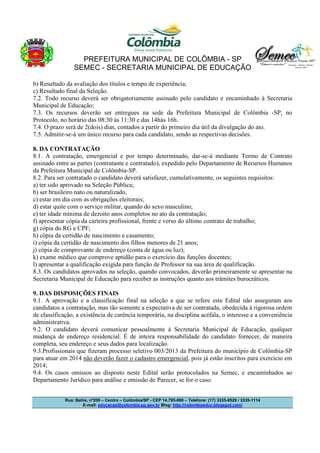 PREFEITURA MUNICIPAL DE COLÔMBIA - SP
SEMEC - SECRETARIA MUNICIPAL DE EDUCAÇÃO
Rua: Bahia, nº200 – Centro – Colômbia/SP - CEP 14.795-000 – Telefone: (17) 3335-8529 / 3335-1114
E-mail: educacao@colombia.sp.gov.br Blog: http://colombiaeduc.blogspot.com/
b) Resultado da avaliação dos títulos e tempo de experiência;
c) Resultado final da Seleção.
7.2. Todo recurso deverá ser obrigatoriamente assinado pelo candidato e encaminhado à Secretaria
Municipal de Educação;
7.3. Os recursos deverão ser entregues na sede da Prefeitura Municipal de Colômbia -SP, no
Protocolo, no horário das 08:30 às 11:30 e das 14hàs 16h.
7.4. O prazo será de 2(dois) dias, contados a partir do primeiro dia útil da divulgação do ato.
7.5. Admitir-se-á um único recurso para cada candidato, sendo as respectivas decisões.
8. DA CONTRATAÇÃO
8.1. A contratação, emergencial e por tempo determinado, dar-se-á mediante Termo de Contrato
assinado entre as partes (contratante e contratado), expedido pelo Departamento de Recursos Humanos
da Prefeitura Municipal de Colômbia-SP.
8.2. Para ser contratado o candidato deverá satisfazer, cumulativamente, os seguintes requisitos:
a) ter sido aprovado na Seleção Pública;
b) ser brasileiro nato ou naturalizado,
c) estar em dia com as obrigações eleitorais;
d) estar quite com o serviço militar, quando do sexo masculino;
e) ter idade mínima de dezoito anos completos no ato da contratação;
f) apresentar cópia da carteira profissional, frente e verso do último contrato de trabalho;
g) cópia do RG e CPF;
h) cópia da certidão de nascimento e casamento;
i) cópia da certidão de nascimento dos filhos menores de 21 anos;
j) cópia de comprovante de endereço (conta de água ou luz);
k) exame médico que comprove aptidão para o exercício das funções docentes;
l) apresentar a qualificação exigida para função de Professor na sua área de qualificação.
8.3. Os candidatos aprovados na seleção, quando convocados, deverão primeiramente se apresentar na
Secretaria Municipal de Educação para receber as instruções quanto aos trâmites burocráticos.
9. DAS DISPOSIÇÕES FINAIS
9.1. A aprovação e a classificação final na seleção a que se refere este Edital não asseguram aos
candidatos a contratação, mas tão somente a expectativa de ser contratada, obedecida à rigorosa ordem
de classificação, a existência de carência temporária, na disciplina acéfala, o interesse e a conveniência
administrativa.
9.2. O candidato deverá comunicar pessoalmente à Secretaria Municipal de Educação, qualquer
mudança de endereço residencial. É de inteira responsabilidade do candidato fornecer, de maneira
completa, seu endereço e seus dados para localização.
9.3.Profissionais que fizeram processo seletivo 003/2013 da Prefeitura do município de Colômbia-SP
para atuar em 2014 não deverão fazer o cadastro emergencial, pois já estão inscritos para exercício em
2014;
9.4. Os casos omissos ao disposto neste Edital serão protocolados na Semec, e encaminhados ao
Departamento Jurídico para análise e emissão de Parecer, se for o caso.
 